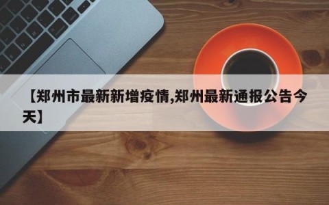 【郑州市最新新增疫情,郑州最新通报公告今天】