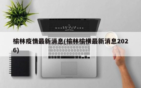 榆林疫情最新消息(榆林榆横最新消息2026)