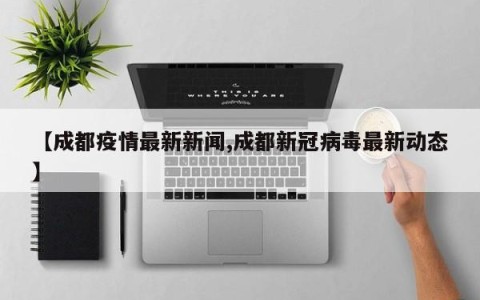 【成都疫情最新新闻,成都新冠病毒最新动态】