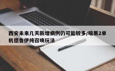 西安未来几天新增病例仍可能较多/暗黑2单机德鲁伊纯召唤玩法