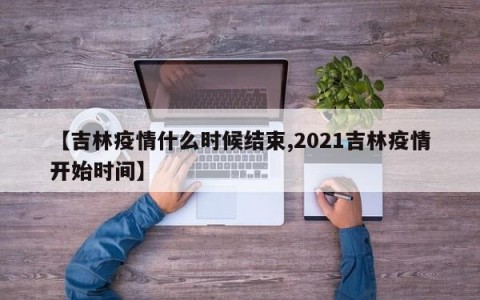 【吉林疫情什么时候结束,2021吉林疫情开始时间】