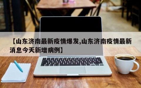 【山东济南最新疫情爆发,山东济南疫情最新消息今天新增病例】