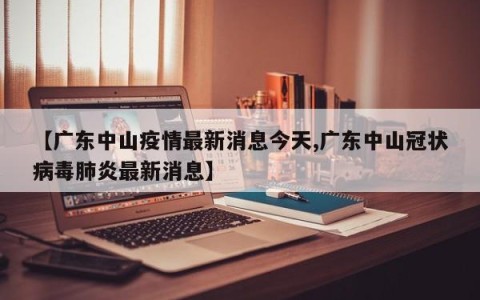 【广东中山疫情最新消息今天,广东中山冠状病毒肺炎最新消息】