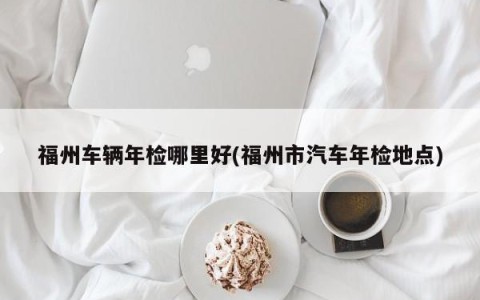 福州车辆年检哪里好(福州市汽车年检地点)