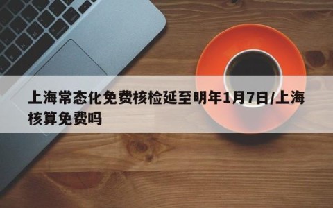 上海常态化免费核检延至明年1月7日/上海核算免费吗