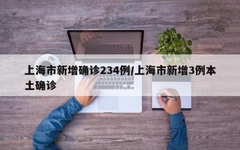 上海市新增确诊234例/上海市新增3例本土确诊