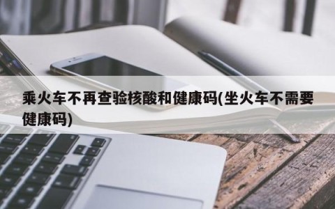 乘火车不再查验核酸和健康码(坐火车不需要健康码)