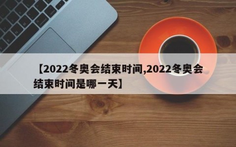 【2022冬奥会结束时间,2022冬奥会结束时间是哪一天】