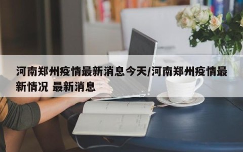河南郑州疫情最新消息今天/河南郑州疫情最新情况 最新消息