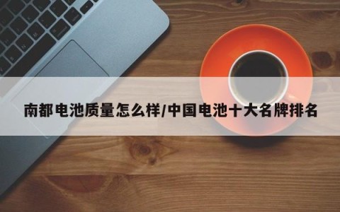 南都电池质量怎么样/中国电池十大名牌排名