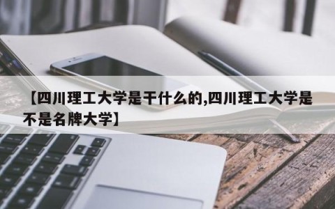 【四川理工大学是干什么的,四川理工大学是不是名牌大学】