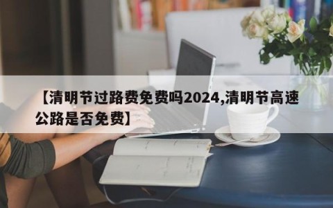 【清明节过路费免费吗2024,清明节高速公路是否免费】