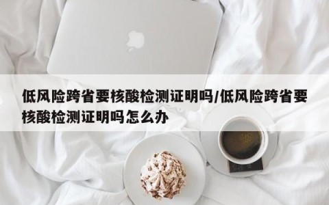 低风险跨省要核酸检测证明吗/低风险跨省要核酸检测证明吗怎么办