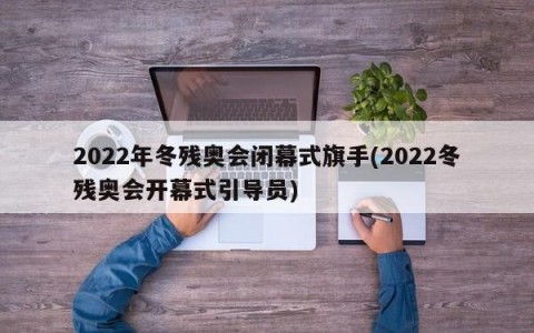 2022年冬残奥会闭幕式旗手(2022冬残奥会开幕式引导员)