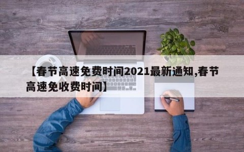 【春节高速免费时间2021最新通知,春节高速免收费时间】