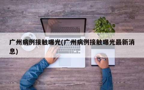 广州病例接触曝光(广州病例接触曝光最新消息)