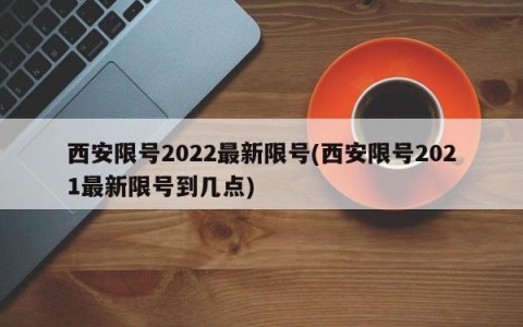西安限号2022最新限号(西安限号2021最新限号到几点)