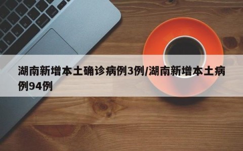 湖南新增本土确诊病例3例/湖南新增本土病例94例