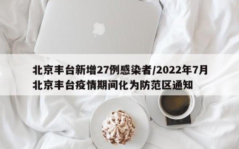 北京丰台新增27例感染者/2022年7月北京丰台疫情期间化为防范区通知