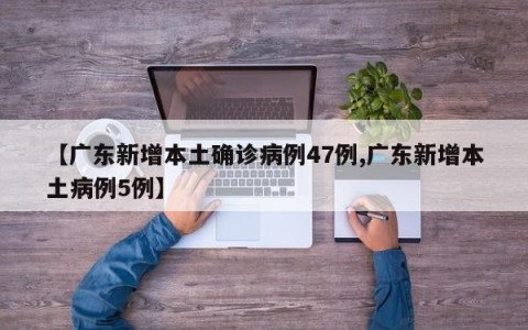 【广东新增本土确诊病例47例,广东新增本土病例5例】