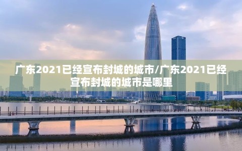 广东2021已经宣布封城的城市/广东2021已经宣布封城的城市是哪里