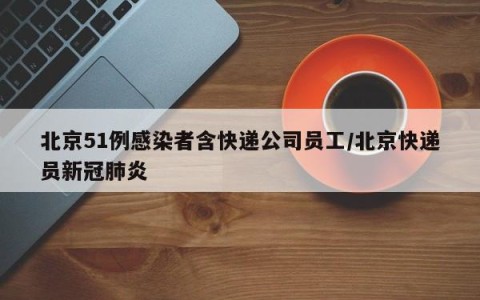 北京51例感染者含快递公司员工/北京快递员新冠肺炎