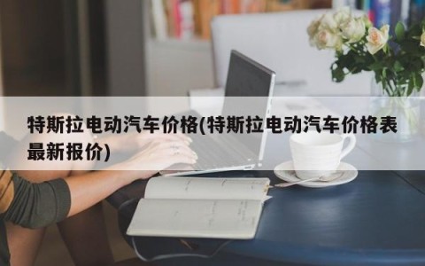 特斯拉电动汽车价格(特斯拉电动汽车价格表最新报价)