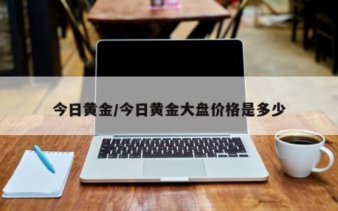 今日黄金/今日黄金大盘价格是多少