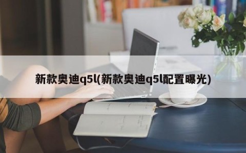 新款奥迪q5l(新款奥迪q5l配置曝光)