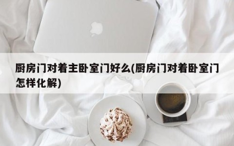 厨房门对着主卧室门好么(厨房门对着卧室门怎样化解)