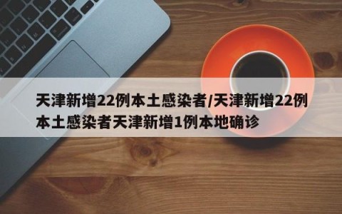 天津新增22例本土感染者/天津新增22例本土感染者天津新增1例本地确诊