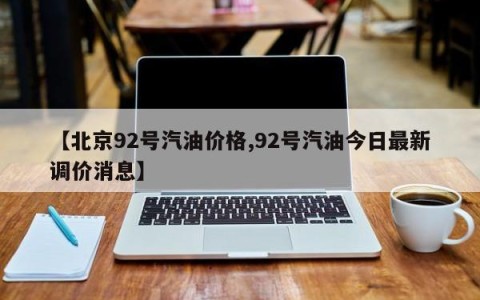 【北京92号汽油价格,92号汽油今日最新调价消息】