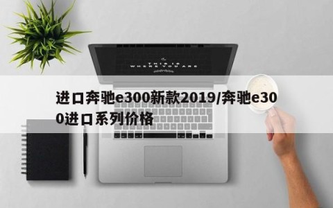 进口奔驰e300新款2019/奔驰e300进口系列价格
