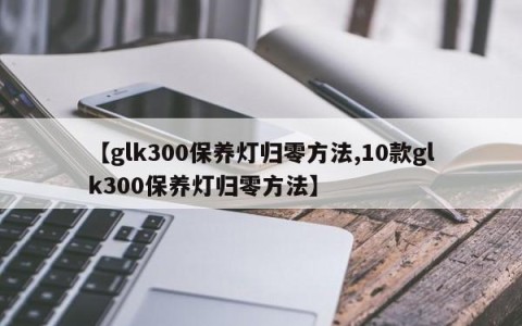 【glk300保养灯归零方法,10款glk300保养灯归零方法】
