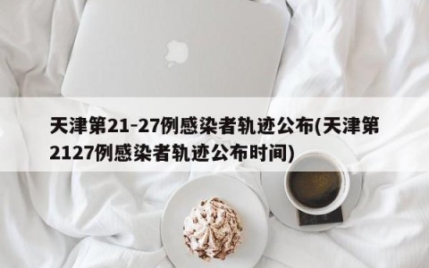 天津第21-27例感染者轨迹公布(天津第2127例感染者轨迹公布时间)