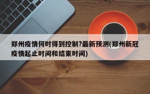 郑州疫情何时得到控制?最新预测(郑州新冠疫情起止时间和结束时间)