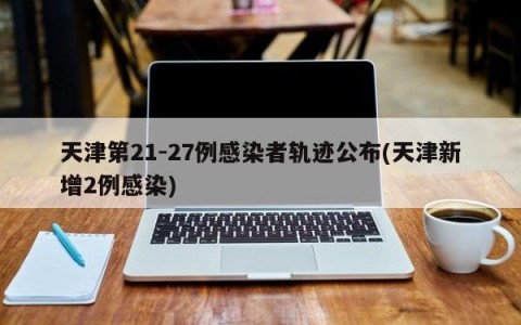 天津第21-27例感染者轨迹公布(天津新增2例感染)