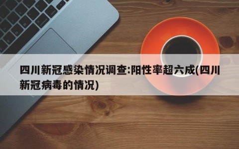 四川新冠感染情况调查:阳性率超六成(四川新冠病毒的情况)