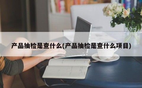 产品抽检是查什么(产品抽检是查什么项目)