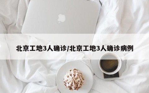 北京工地3人确诊/北京工地3人确诊病例