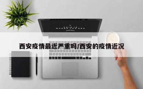 西安疫情最近严重吗/西安的疫情近况