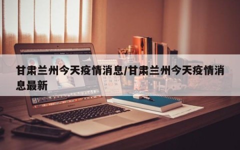 甘肃兰州今天疫情消息/甘肃兰州今天疫情消息最新