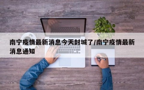 南宁疫情最新消息今天封城了/南宁疫情最新消息通知