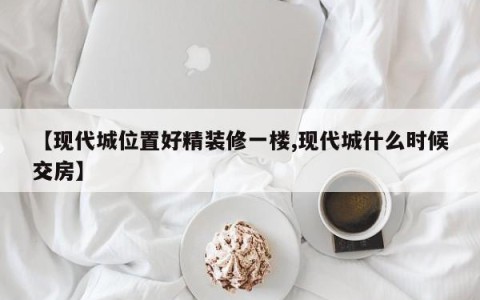 【现代城位置好精装修一楼,现代城什么时候交房】
