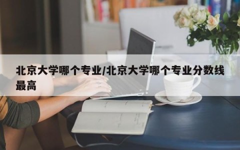 北京大学哪个专业/北京大学哪个专业分数线最高