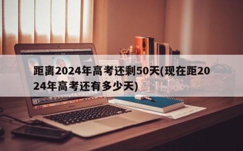 距离2024年高考还剩50天(现在距2024年高考还有多少天)