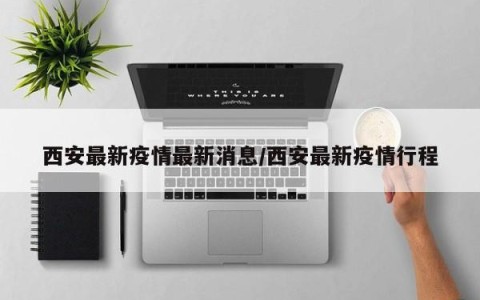 西安最新疫情最新消息/西安最新疫情行程