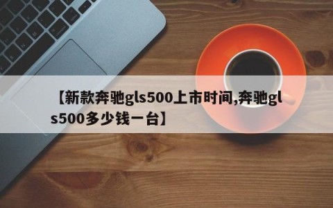 【新款奔驰gls500上市时间,奔驰gls500多少钱一台】