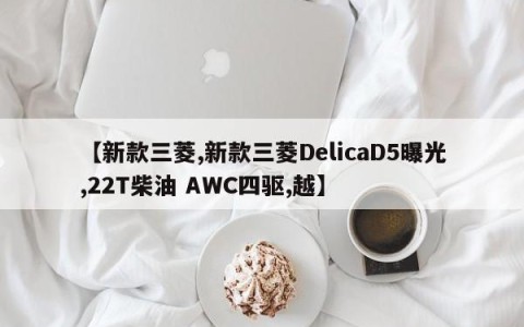【新款三菱,新款三菱DelicaD5曝光,22T柴油 AWC四驱,越】