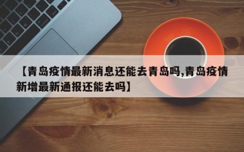 【青岛疫情最新消息还能去青岛吗,青岛疫情新增最新通报还能去吗】